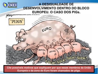 A DESIGUALDADE DE
             DESENVOLVIMENTO DENTRO DO BLOCO
                 EUROPEU. O CASO DOS PIGs.




Cite possíveis motivos que expliquem por que esses membros da União
         Europeia e da zona do Euro foram chamados de piigs.
 