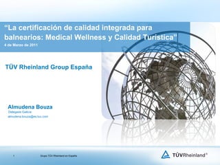 TÜV Rheinland Group España “ La certificación de calidad integrada para balnearios: Medical Wellness y Calidad Turística” 4 de Marzo de 2011 Almudena Bouza  Delegada Galicia [email_address] 