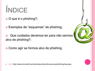 ÍNDICE


O que é o phishing?;



Exemplos de “esquemas” de phishing;

Que cuidados devemos ter para não sermos
alvo de phishing?;




Como agir se formos alvo de phishing.



Link: http://www.microsoft.com/pt-pt/security/online-privacy/phishing-faq.aspx

 