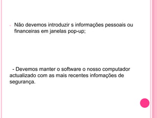 -

Não devemos introduzir s informações pessoais ou
financeiras em janelas pop-up;

- Devemos manter o software o nosso computador
actualizado com as mais recentes infomações de
segurança.

 