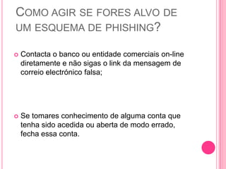 COMO AGIR SE FORES ALVO DE
UM ESQUEMA DE PHISHING?


Contacta o banco ou entidade comerciais on-line
diretamente e não sigas o link da mensagem de
correio electrónico falsa;



Se tomares conhecimento de alguma conta que
tenha sido acedida ou aberta de modo errado,
fecha essa conta.

 