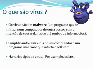 O que são vírus ?
 Os virus são um malware (um programa que se

infiltra num computador de outra pessoa com a
intenção de causar danos ou até roubos de informações).
 Simplificando- Um vírus de um computador é um

programa malicioso que infecta o software.
 Há vários tipos de vírus… Por exemplo, existe…

 