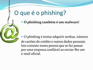 O que é o phishing?
 O phishing também é um malware!

 O phishing é tentar adquirir senhas, número

de cartões de crédito e outros dados pessoais.
Isto consiste numa pessoa que se faz passar
por uma empresa confiável ao enviar-lhe um
e-mail oficial.

 