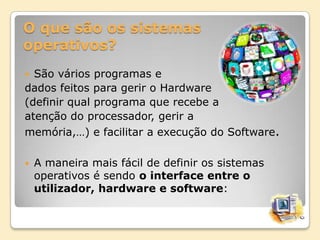 O que são os sistemas
operativos?
São vários programas e
dados feitos para gerir o Hardware
(definir qual programa que recebe a
atenção do processador, gerir a
memória,…) e facilitar a execução do Software.




A maneira mais fácil de definir os sistemas
operativos é sendo o interface entre o
utilizador, hardware e software:

 