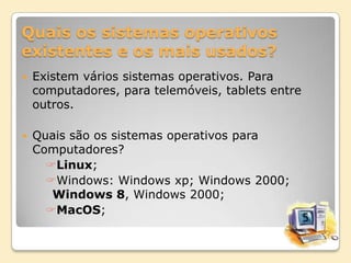 Quais os sistemas operativos
existentes e os mais usados?


Existem vários sistemas operativos. Para
computadores, para telemóveis, tablets entre
outros.



Quais são os sistemas operativos para
Computadores?
Linux;
Windows: Windows xp; Windows 2000;
Windows 8, Windows 2000;
MacOS;

 
