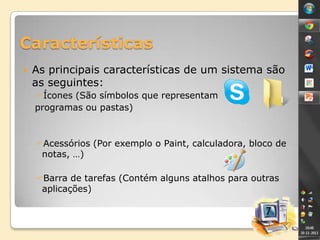 Características


As principais características de um sistema são
as seguintes:
Ícones (São símbolos que representam
programas ou pastas)

Acessórios (Por exemplo o Paint, calculadora, bloco de
notas, …)
Barra de tarefas (Contém alguns atalhos para outras
aplicações)

 
