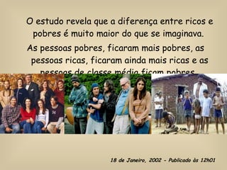 O estudo revela que a diferença entre ricos e pobres é muito maior do que se imaginava.  As pessoas pobres, ficaram mais pobres, as pessoas ricas, ficaram ainda mais ricas e as pessoas de classe média ficam pobres.   18 de Janeiro, 2002 - Publicado às 12h01 
