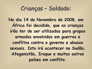 Crianças – Soldado: No dia 14 de Novembro de 2008, em África foi decidido, que as crianças irão ter de ser utilizadas para grupos armados envolvidos em guerras e conflitos contra o governo e abusos sexuais. Isto irá acontecer no Sudão, Afeganistão, Iraque e muitos outros países em conflito. 