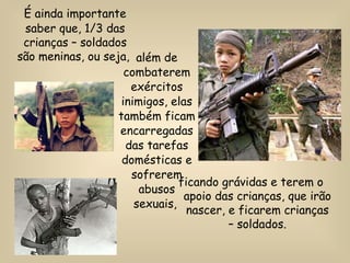 além de combaterem exércitos inimigos, elas também ficam encarregadas das tarefas domésticas e sofrerem abusos sexuais,   É ainda importante saber que, 1/3 das crianças – soldados são meninas, ou seja,  ficando grávidas e terem o apoio das crianças, que irão nascer, e ficarem crianças – soldados. 