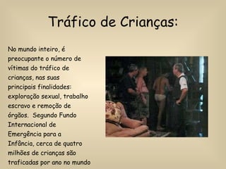 Tráfico de Crianças: No mundo inteiro, é preocupante o número de vítimas do tráfico de crianças, nas suas principais finalidades: exploração sexual, trabalho escravo e remoção de órgãos.  Segundo Fundo Internacional de Emergência para a Infância, cerca de quatro milhões de crianças são traficadas por ano no mundo inteiro. 