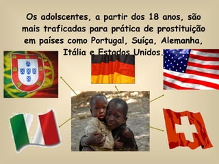 Os adolscentes, a partir dos 18 anos, são mais traficadas para prática de prostituição em países como Portugal, Suíça, Alemanha, Itália e Estados Unidos. 
