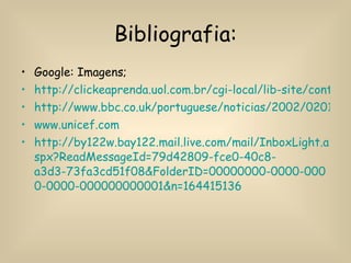 Bibliografia: Google: Imagens; http://clickeaprenda.uol.com.br/cgi-local/lib-site/conteudo/mostra_conteudo.pl?nivel=f2&disc=NOT&codpag=NOT0807140401 http://www.bbc.co.uk/portuguese/noticias/2002/020118_desigualdadebg1.shtml www.unicef.com http://by122w.bay122.mail.live.com/mail/InboxLight.aspx?ReadMessageId=79d42809-fce0-40c8-a3d3-73fa3cd51f08&FolderID=00000000-0000-0000-0000-000000000001&n=164415136 