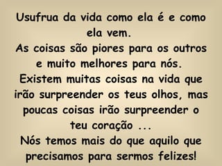 Usufrua da vida como ela é e como ela vem.   As coisas são piores para os outros e muito melhores para nós.   Existem muitas coisas na vida que irão surpreender os teus olhos, mas poucas coisas irão surpreender o teu coração ... Nós temos mais do que aquilo que precisamos para sermos felizes! 