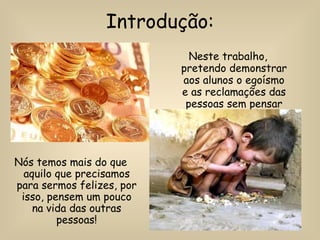 Introdução: Neste trabalho, pretendo demonstrar aos alunos o egoísmo e as reclamações das pessoas sem pensar nos outros.  Nós temos mais do que aquilo que precisamos para sermos felizes, por isso, pensem um pouco na vida das outras pessoas! 