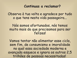 Continuas a reclamar? Observa à tua volta e agradece por tudo o que tens nesta vida passageira... Nós somos afortunados, nós temos muito mais do que precisamos para ser felizes! Vamos tentar não alimentar esse ciclo, sem fim, de consumismo e imoralidade no qual essa sociedade moderna e avançada esquece e ignora os outros 2,5 trilhões de pessoas necessitadas!  