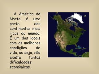 A América do Norte é uma parte dos continentes mais ricos do mundo. É um dos locais com as melhores condições de vida, ou seja, não existe tantas dificuldades económicas. 