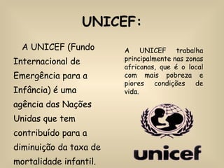 UNICEF: A UNICEF (Fundo Internacional de Emergência para a Infância) é uma agência das Nações Unidas que tem contribuído para a diminuição da taxa de mortalidade infantil.  A UNICEF trabalha principalmente nas zonas africanas, que é o local com mais pobreza e piores condições de vida. 