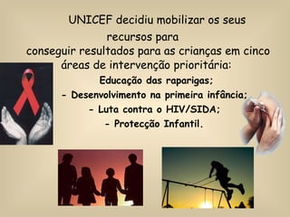UNICEF decidiu mobilizar os seus recursos para conseguir resultados para as crianças em cinco áreas de intervenção prioritária:    Educação das raparigas; - Desenvolvimento na primeira infância; - Luta contra o HIV/SIDA; - Protecção Infantil. 