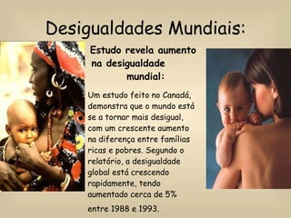 Desigualdades Mundiais: Estudo revela aumento na desigualdade  mundial: Um estudo feito no Canadá, demonstra que o mundo está se a tornar mais desigual, com um crescente aumento na diferença entre famílias ricas e pobres. Segundo o relatório, a desigualdade global está crescendo rapidamente, tendo aumentado cerca de 5% entre 1988 e 1993.   