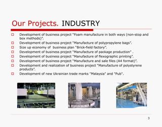 Our Projects. INDUSTRY
3
 Development of business project “Foam manufacture in both ways (non-stop and
box methods)”.
 Development of business project “Manufacture of polypropylene bags”.
 Size up economy of business plan “Brick-field factory”.
 Development of business project “Manufacture of package production” .
 Development of business project “Manufacture of flexographic printing”.
 Development of business project “Manufacture and sale files (A4 format)”.
 Development and realization of business project “Manufacture of polystyrene
products”.
 Development of new Ukrainian trade marks "Malaysia" and "Pub".
 
