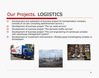 Our Projects. LOGISTICS
4
 Development and realization of business project for transportation company
consists of 10 cars (including advertisement service ).
 Development of business project “The car wash service”.
 Development of business project “The domestic traffic service”.
 Development of business project “The civil engineering of warehouse complex
with warehouse management system”.
 Development of investment memorandum «Multipurpose transshipping complex in
Sevastopol»
 