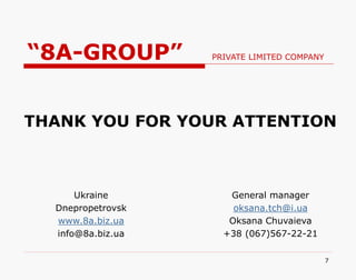 7
Ukraine
Dnepropetrovsk
www.8a.biz.ua
info@8a.biz.ua
General manager
oksana.tch@i.ua
Oksana Chuvaieva
+38 (067)567-22-21
THANK YOU FOR YOUR ATTENTION
“8A-GROUP” PRIVATE LIMITED COMPANY
 