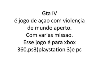 Gta IV
é jogo de açao com violençia
     de mundo aperto.
     Com varias missao.
    Esse jogo é para xbox
 360,ps3(playstation 3)e pc
 
