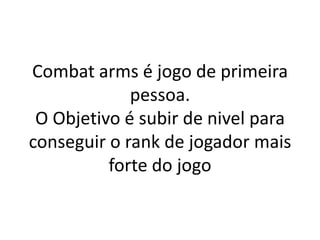 Combat arms é jogo de primeira
             pessoa.
 O Objetivo é subir de nivel para
conseguir o rank de jogador mais
          forte do jogo
 