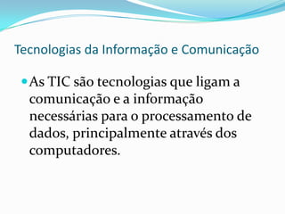 Tecnologias da Informação e Comunicação
As TIC são tecnologias que ligam a
comunicação e a informação
necessárias para o processamento de
dados, principalmente através dos
computadores.
 