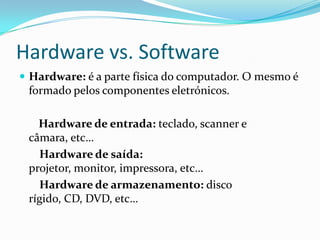 Hardware vs. Software
 Hardware: é a parte física do computador. O mesmo é
formado pelos componentes eletrónicos.
Hardware de entrada: teclado, scanner e
câmara, etc…
Hardware de saída:
projetor, monitor, impressora, etc…
Hardware de armazenamento: disco
rígido, CD, DVD, etc…
 