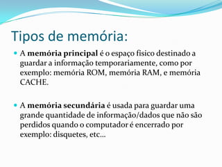 Tipos de memória:
 A memória principal é o espaço físico destinado a
guardar a informação temporariamente, como por
exemplo: memória ROM, memória RAM, e memória
CACHE.
 A memória secundária é usada para guardar uma
grande quantidade de informação/dados que não são
perdidos quando o computador é encerrado por
exemplo: disquetes, etc…
 
