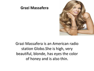 Grazi Massafera Grazi Massafera is an American radio station Globo.She is high, very beautiful, blonde, has eyes the color of honey and is also thin. 