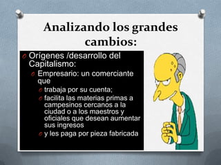 Analizando los grandes
cambios:
O Orígenes /desarrollo del
Capitalismo:
O Empresario: un comerciante
que
O trabaja por su cuenta;
O facilita las materias primas a
campesinos cercanos a la
ciudad o a los maestros y
oficiales que desean aumentar
sus ingresos
O y les paga por pieza fabricada
 