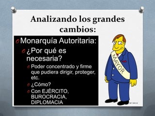 Analizando los grandes
cambios:
OMonarquía Autoritaria:
O ¿Por qué es
necesaria?
O Poder concentrado y firme
que pudiera dirigir, proteger,
etc.
O ¿Cómo?
O Con EJÉRCITO,
BUROCRACIA,
DIPLOMACIA
 