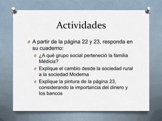 Actividades
O A partir de la página 22 y 23, responda en
su cuaderno:
O ¿A qué grupo social perteneció la familia
Médicis?
O Explique el cambio desde la sociedad rural
a la sociedad Moderna
O Explique la pintura de la página 23,
considerando la importancia del dinero y
los bancos
 