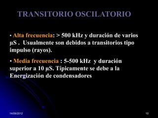 TRANSITORIO OSCILATORIO

• Alta frecuencia: > 500 kHz y duración de varios
µS . Usualmente son debidos a transitorios tipo
impulso (rayos).
• Media frecuencia : 5-500 kHz y duración
superior a 10 µS. Típicamente se debe a la
Energización de condensadores




14/09/2012                                          10
 