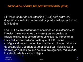 DESCARGADORES DE SOBRETENSIÓN (DST)


El Descargador de sobretensión (DST) está entre los
dispositivos más incomprendidos y más mal aplicados en
la industria.

Los DST están conformados con base en resistencias no
lineales (tales como los varistores) en los cuales la
resistencia se reduce conforme el voltaje se incrementa.
Esta reducción continúa hasta que el DST actúa
configurándose un corto directo a tierra. Una vez alcanza
esta condición, la energía de la descarga migra hacia la
tierra lejos del equipo que se esta protegiendo, reduciendo
los efectos de las sobrevoltajes.
14/09/2012                                                    40
14/09/2012                   HMS                              40
 
