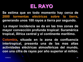EL RAYO
Se estima que en todo momento hay cerca de
2000 tormentas eléctricas sobre la tierra,
generando unos 100 rayos a tierra por segundo.
 La mayor incidencia se da en las tres zonas de
mayor convección profunda tropical: Suramérica
tropical, África central y el continente marítimo.
Colombia, situada en la zona de confluencia
intertropical, presenta una de las mas altas
actividades eléctricas atmosféricas del mundo,
con una cifra de rayos por año superior al millón.
 14/09/2012                                     54
 