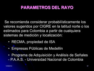 PARAMETROS DEL RAYO


 Se recomienda considerar probabilísticamente los
valores sugeridos por CIGRE en la latitud norte o los
estimados para Colombia a partir de cualquiera
sistemas de medición y localización:
    • RECMA, propiedad de ISA
    • Empresas Públicas de Medellín
    • Programa de Adquisición y Análisis de Señales
    - P.A.A.S. - Universidad Nacional de Colombia
 14/09/2012                                        57
 