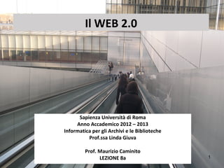 Il WEB 2.0




      Sapienza Università di Roma
     Anno Accademico 2012 – 2013
Informatica per gli Archivi e le Biblioteche
          Prof.ssa Linda Giuva

         Prof. Maurizio Caminito
               LEZIONE 8a                      1
 