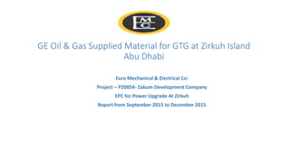 GE Oil & Gas Supplied Material for GTG at Zirkuh Island
Abu Dhabi
Euro Mechanical & Electrical Co:
Project – P20054- Zakum Development Company
EPC for Power Upgrade At Zirkuh
Report from September 2015 to December 2015
 