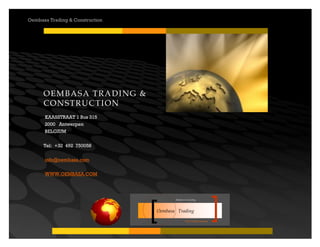 Your road to success
Oembasa Trading
Masters in Creating
Oembasa Trading & Construction
OEMBASA TRADING &
CONSTRUCTION
KAASSTRAAT 1 Bus 315
2000 Antwerpen
BELGIUM
Tel: +32 492 750058
info@oembasa.com
WWW.OEMBASA.COM
 
