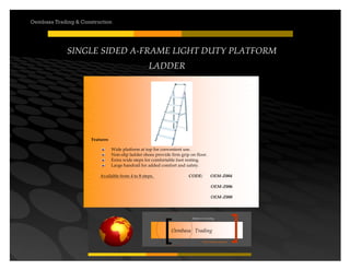 Your road to success
Oembasa Trading
Masters in Creating
Oembasa Trading & Construction
SINGLE SIDED A-FRAME LIGHT DUTY PLATFORM
LADDER
Features
Wide platform at top for convenient use.
Non-slip ladder shoes provide firm grip on floor.
Extra wide steps for comfortable foot resting.
Large handrail for added comfort and safety.
Available from 4 to 8 steps. CODE: OEM-Z004
OEM-Z006
OEM-Z008
 