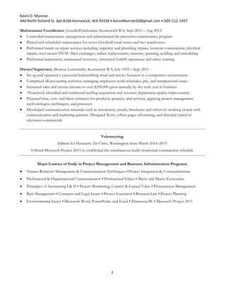 Kevin D. Monroe
440 North Volland St. Apt B104 Kennewick, WA 99336 • KevinMonroe50@gmail.com • 509-212-1497
2
Maintenance Coordinator, Goodwill Industries, Kennewick WA, Sept 2011 – Aug 2012
 Controlled maintenance management and administered the preventive maintenance program
 Planed and scheduled maintenance for seven Goodwill retail stores and two warehouses
 Performed hands on repair services including carpentry and plumbing repairs, furniture construction, electrical
repairs, roof mount HVAC filter exchanges, ballast replacements, masonry, painting, welding and remodeling
 Performed inspections, maintained inventory, instructed forklift operations and safety training
Owner/Supervisor, Monroe Locksmiths, Kennewick WA, July 1992 – Sept 2011
 Set up and operated a successful locksmithing retail and service business in a competitive environment
 Completed all accounting activities, managing employees work schedules, pay, and interpersonal issues
 Increased sales and service income to over $250,000 gross annually by the sixth year in business
 Proactively identified and conducted staffing acquisition and resource department quality improvement
 Prepared time, cost, and labor estimates for products, projects, and services, applying project management
methodologies, techniques, and processes
 Developed communication materials such as newsletters, emails, brochures and others by working closely with
communication and marketing partners. Designed flyers, yellow pages advertising, and directed/stared in
television commercials
Volunteering
Habitat for Humanity Tri-Cities, Washington from March 2014–2015
Utilized Microsoft Project 2013 to established the simultaneous build–residential construction schedule
Major Courses of Study in Project Management and Business Administration Programs
 Human Relations Management & Communication Techniques • Project Integration & Communications
 Professional & Organizational Communication • Professional Ethics • Micro and Macro Economics
 Principles of Accounting I & II • Project Monitoring, Control & Earned Value • Procurement Management
 Risk Management • Contracts and Legal Issues • Project Execution • Business Law • Project Planning
 Environmental Issues • Microsoft Word, PowerPoint, and Excel • Primavera P6 • Microsoft Project 2013
 