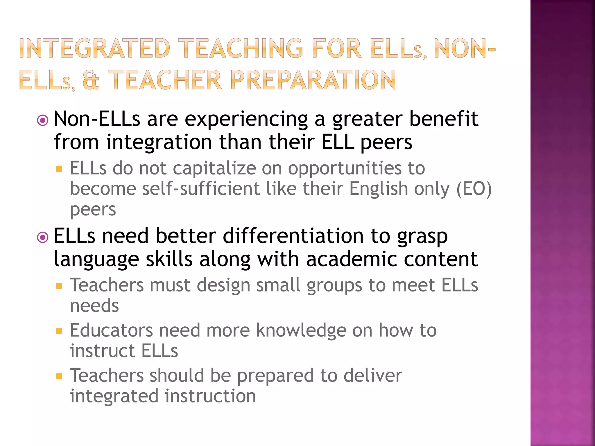  Non-ELLs are experiencing a greater benefit
from integration than their ELL peers
 ELLs do not capitalize on opportunities to
become self-sufficient like their English only (EO)
peers
 ELLs need better differentiation to grasp
language skills along with academic content
 Teachers must design small groups to meet ELLs
needs
 Educators need more knowledge on how to
instruct ELLs
 Teachers should be prepared to deliver
integrated instruction
 