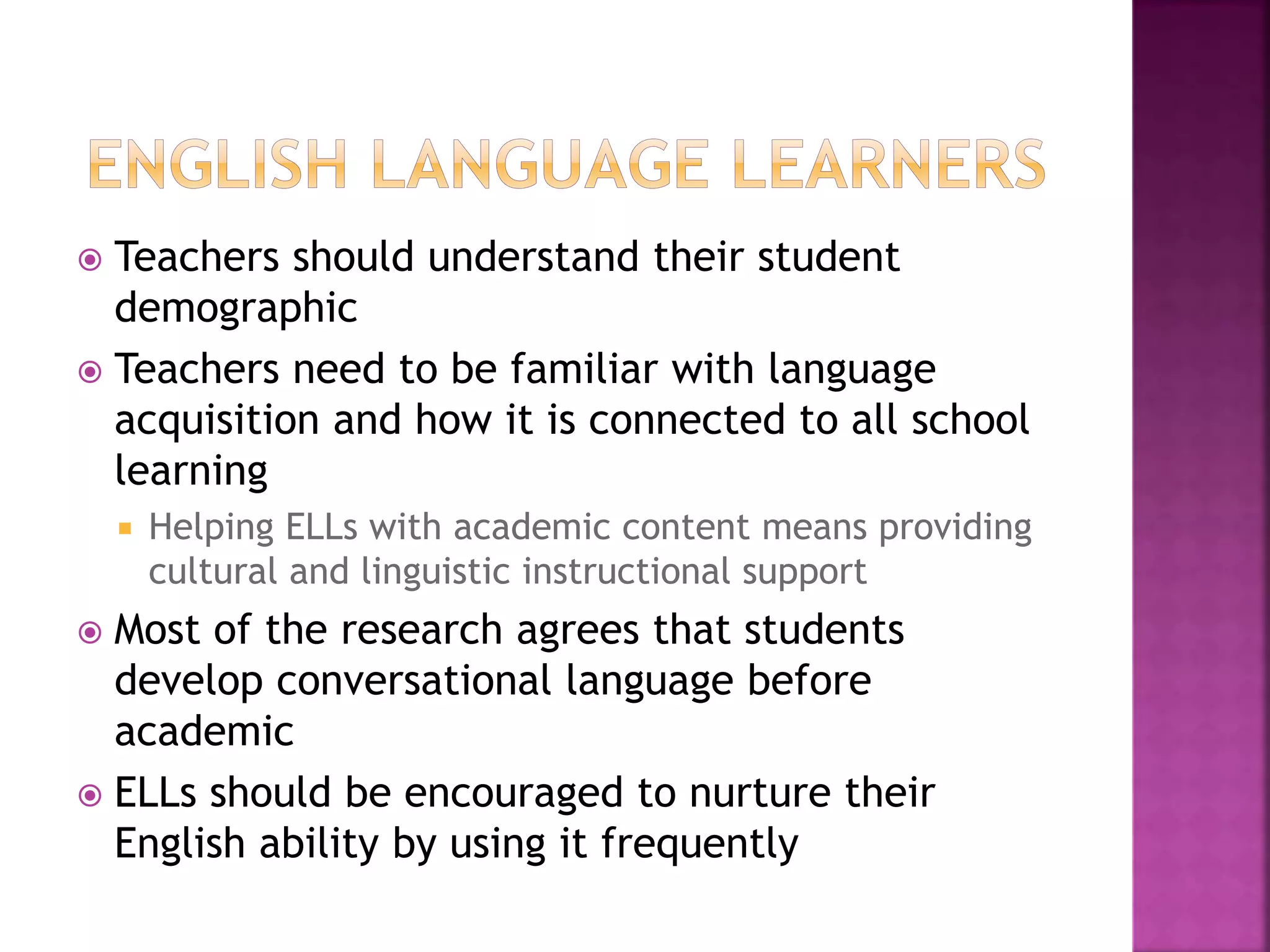  Teachers should understand their student
demographic
 Teachers need to be familiar with language
acquisition and how it is connected to all school
learning
 Helping ELLs with academic content means providing
cultural and linguistic instructional support
 Most of the research agrees that students
develop conversational language before
academic
 ELLs should be encouraged to nurture their
English ability by using it frequently
 