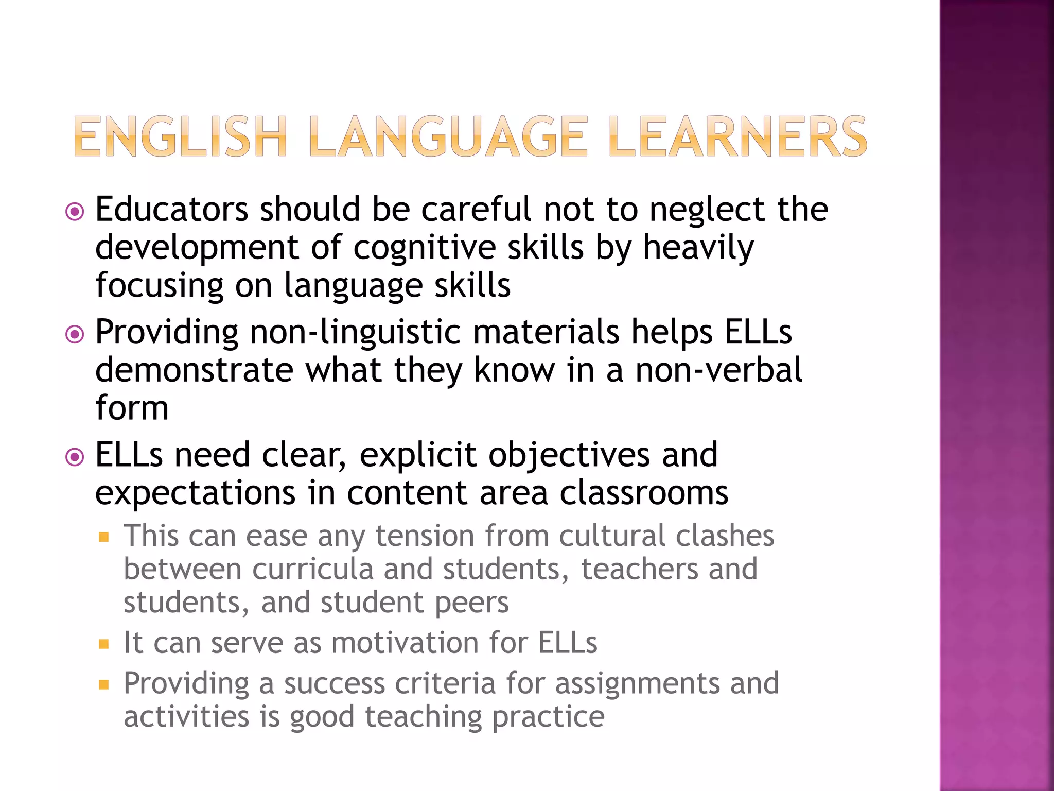  Educators should be careful not to neglect the
development of cognitive skills by heavily
focusing on language skills
 Providing non-linguistic materials helps ELLs
demonstrate what they know in a non-verbal
form
 ELLs need clear, explicit objectives and
expectations in content area classrooms
 This can ease any tension from cultural clashes
between curricula and students, teachers and
students, and student peers
 It can serve as motivation for ELLs
 Providing a success criteria for assignments and
activities is good teaching practice
 