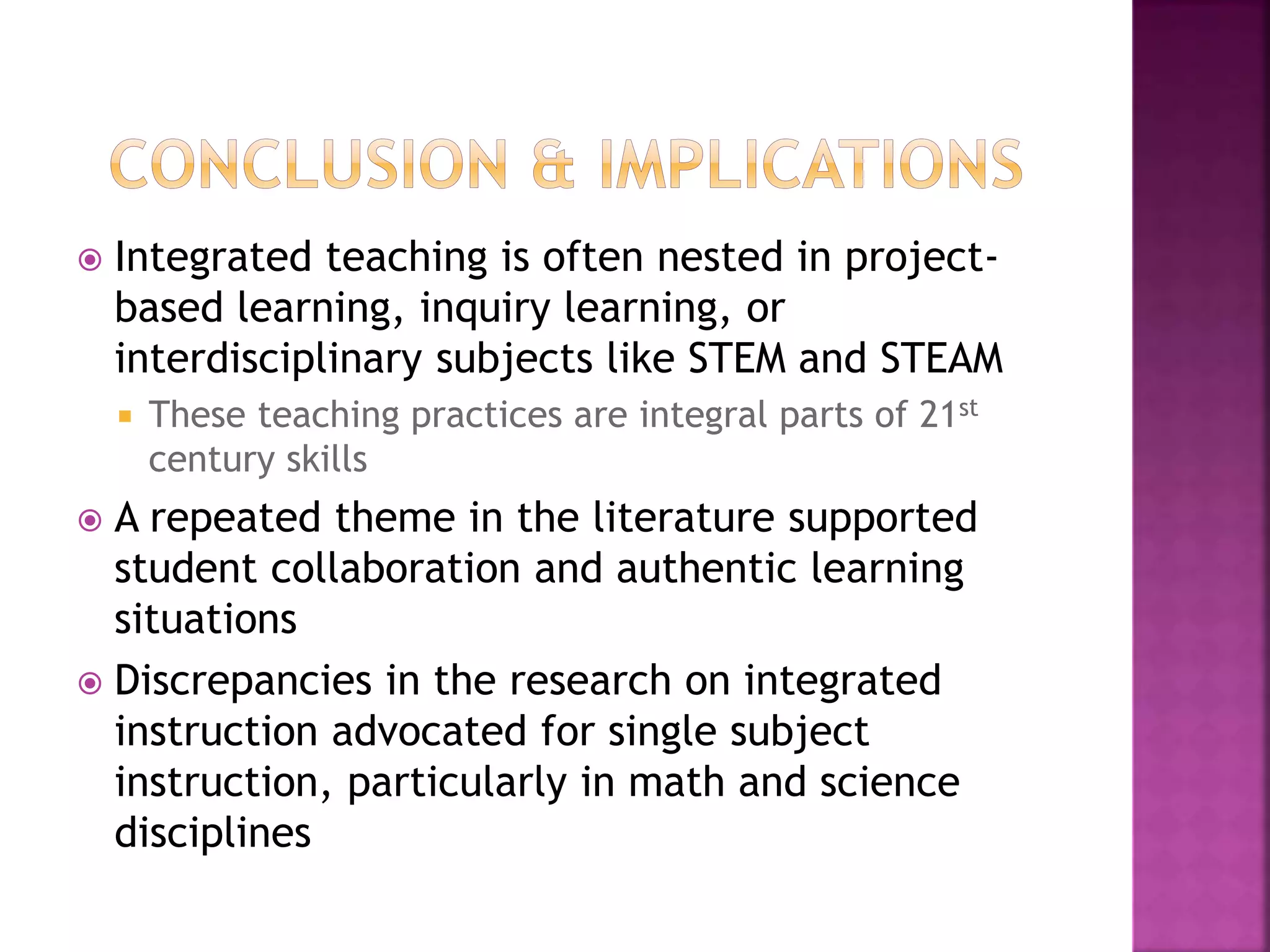  Integrated teaching is often nested in project-
based learning, inquiry learning, or
interdisciplinary subjects like STEM and STEAM
 These teaching practices are integral parts of 21st
century skills
 A repeated theme in the literature supported
student collaboration and authentic learning
situations
 Discrepancies in the research on integrated
instruction advocated for single subject
instruction, particularly in math and science
disciplines
 