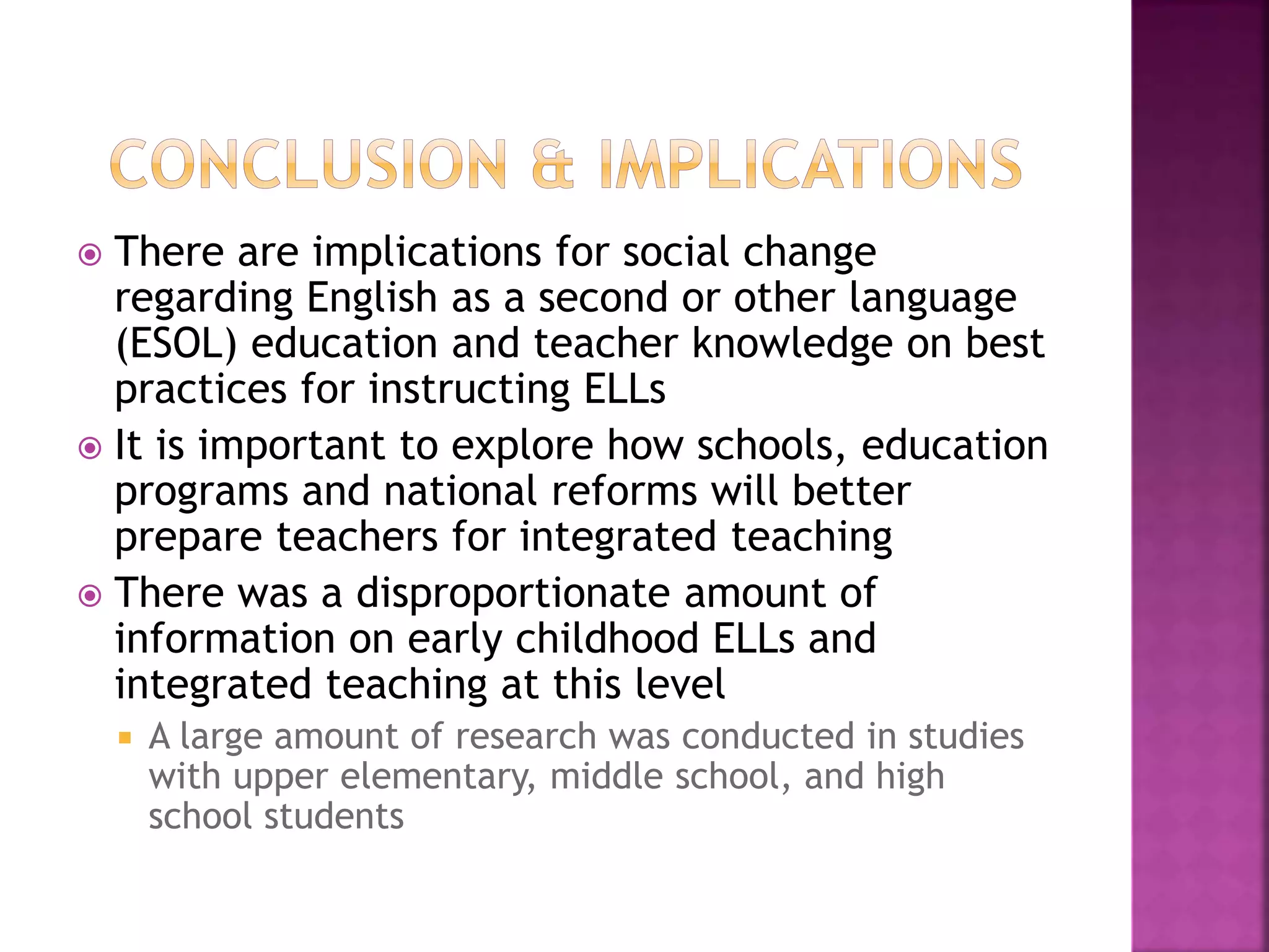  There are implications for social change
regarding English as a second or other language
(ESOL) education and teacher knowledge on best
practices for instructing ELLs
 It is important to explore how schools, education
programs and national reforms will better
prepare teachers for integrated teaching
 There was a disproportionate amount of
information on early childhood ELLs and
integrated teaching at this level
 A large amount of research was conducted in studies
with upper elementary, middle school, and high
school students
 