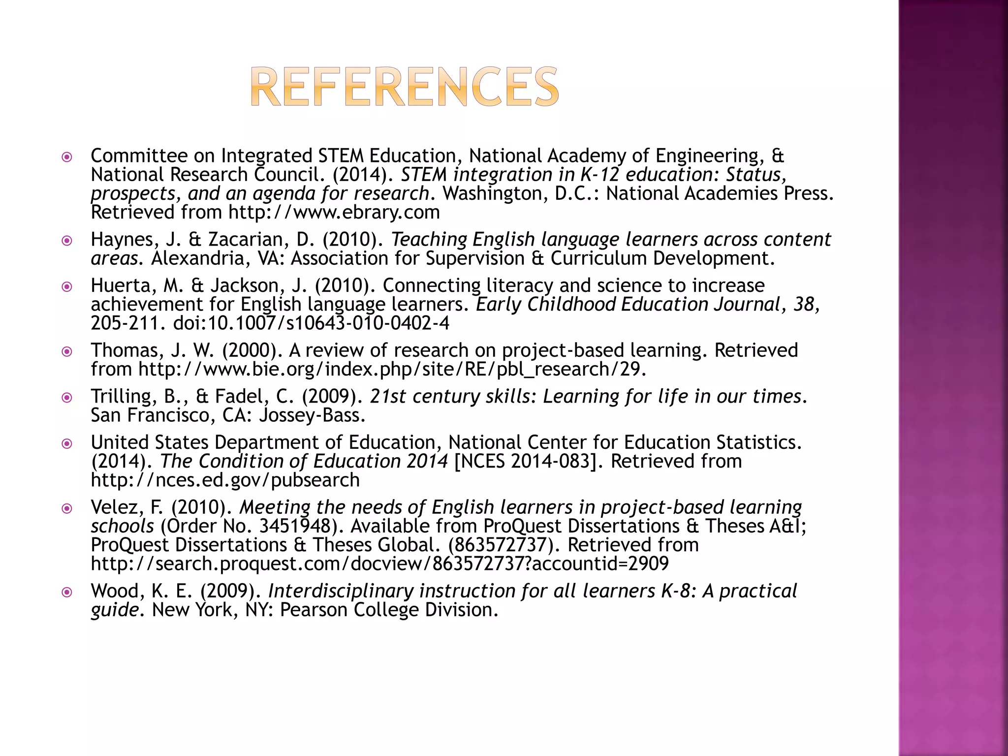  Committee on Integrated STEM Education, National Academy of Engineering, &
National Research Council. (2014). STEM integration in K-12 education: Status,
prospects, and an agenda for research. Washington, D.C.: National Academies Press.
Retrieved from http://www.ebrary.com
 Haynes, J. & Zacarian, D. (2010). Teaching English language learners across content
areas. Alexandria, VA: Association for Supervision & Curriculum Development.
 Huerta, M. & Jackson, J. (2010). Connecting literacy and science to increase
achievement for English language learners. Early Childhood Education Journal, 38,
205-211. doi:10.1007/s10643-010-0402-4
 Thomas, J. W. (2000). A review of research on project-based learning. Retrieved
from http://www.bie.org/index.php/site/RE/pbl_research/29.
 Trilling, B., & Fadel, C. (2009). 21st century skills: Learning for life in our times.
San Francisco, CA: Jossey-Bass.
 United States Department of Education, National Center for Education Statistics.
(2014). The Condition of Education 2014 [NCES 2014-083]. Retrieved from
http://nces.ed.gov/pubsearch
 Velez, F. (2010). Meeting the needs of English learners in project-based learning
schools (Order No. 3451948). Available from ProQuest Dissertations & Theses A&I;
ProQuest Dissertations & Theses Global. (863572737). Retrieved from
http://search.proquest.com/docview/863572737?accountid=2909
 Wood, K. E. (2009). Interdisciplinary instruction for all learners K-8: A practical
guide. New York, NY: Pearson College Division.
 